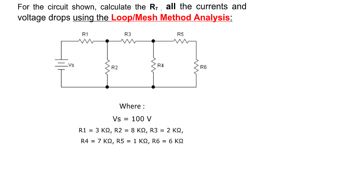 For the circuit shown, calculate the Rr, all the currents and
voltage drops using the Loop/Mesh Method Analysis:
R1
R3
R5
Vs
R4
R2
R6
Where :
Vs = 100 V
R1 = 3 KQ, R2 = 8 KN, R3 = 2 KQ,
R4 = 7 KN, R5 = 1 KN, R6 = 6 KQ

