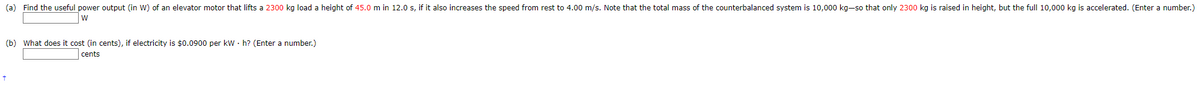 (a) Find the useful power output (in W) of an elevator motor that lifts a 2300 kg load a height of 45.0 m in 12.0 s, if it also increases the speed from rest to 4.00 m/s. Note that the total mass of the counterbalanced system is 10,000 kg-so that only 2300 kg is raised in height, but the full 10,000 kg is accelerated. (Enter a number.)
W
(b) What does it cost (in cents), if electricity is $0.0900 per kWh? (Enter a number.)
cents