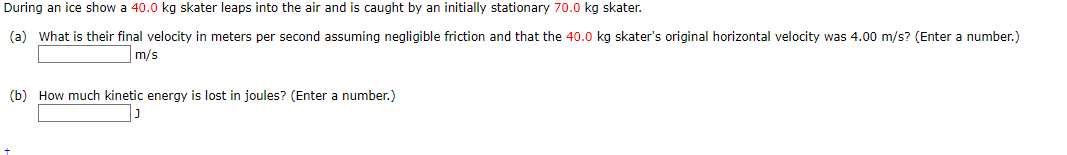 During an ice show a 40.0 kg skater leaps into the air and is caught by an initially stationary 70.0 kg skater.
(a) What is their final velocity in meters per second assuming negligible friction and that the 40.0 kg skater's original horizontal velocity was 4.00 m/s? (Enter a number.)
m/s
(b) How much kinetic energy is lost in joules? (Enter a number.)