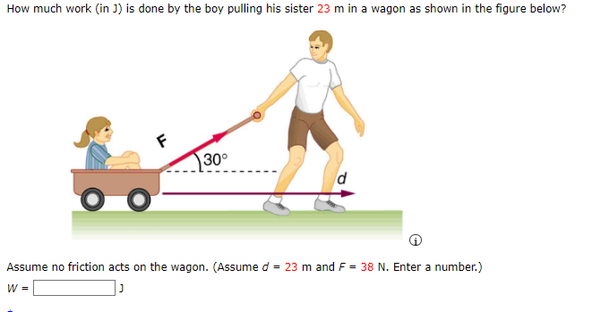 How much work (in J) is done by the boy pulling his sister 23 m in a wagon as shown in the figure below?
30°
Assume no friction acts on the wagon. (Assume d = 23 m and F = 38 N. Enter a number.)
W =
J