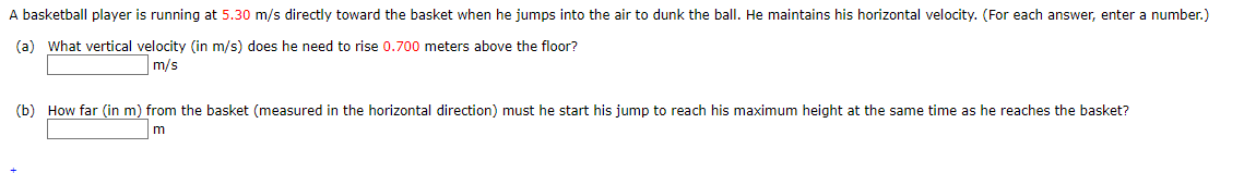 A basketball player is running at 5.30 m/s directly toward the basket when he jumps into the air to dunk the ball. He maintains his horizontal velocity. (For each answer, enter a number.)
(a) What vertical velocity (in m/s) does he need to rise 0.700 meters above the floor?
m/s
(b) How far (in m) from the basket (measured in the horizontal direction) must he start his jump to reach his maximum height at the same time as he reaches the basket?