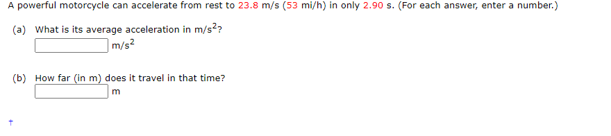 A powerful motorcycle can accelerate from rest to 23.8 m/s (53 mi/h) in only 2.90 s. (For each answer, enter a number.)
(a) What is its average acceleration in m/s²?
m/s²
(b) How far (in m) does it travel in that time?
m