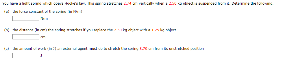 You have a light spring which obeys Hooke's law. This spring stretches 2.74 cm vertically when a 2.50 kg object is suspended from it. Determine the following.
(a) the force constant of the spring (in N/m)
N/m
(b) the distance (in cm) the spring stretches if you replace the 2.50 kg object with a 1.25 kg object
cm
(c) the amount of work (in J) an external agent must do to stretch the spring 8.70 cm from its unstretched position