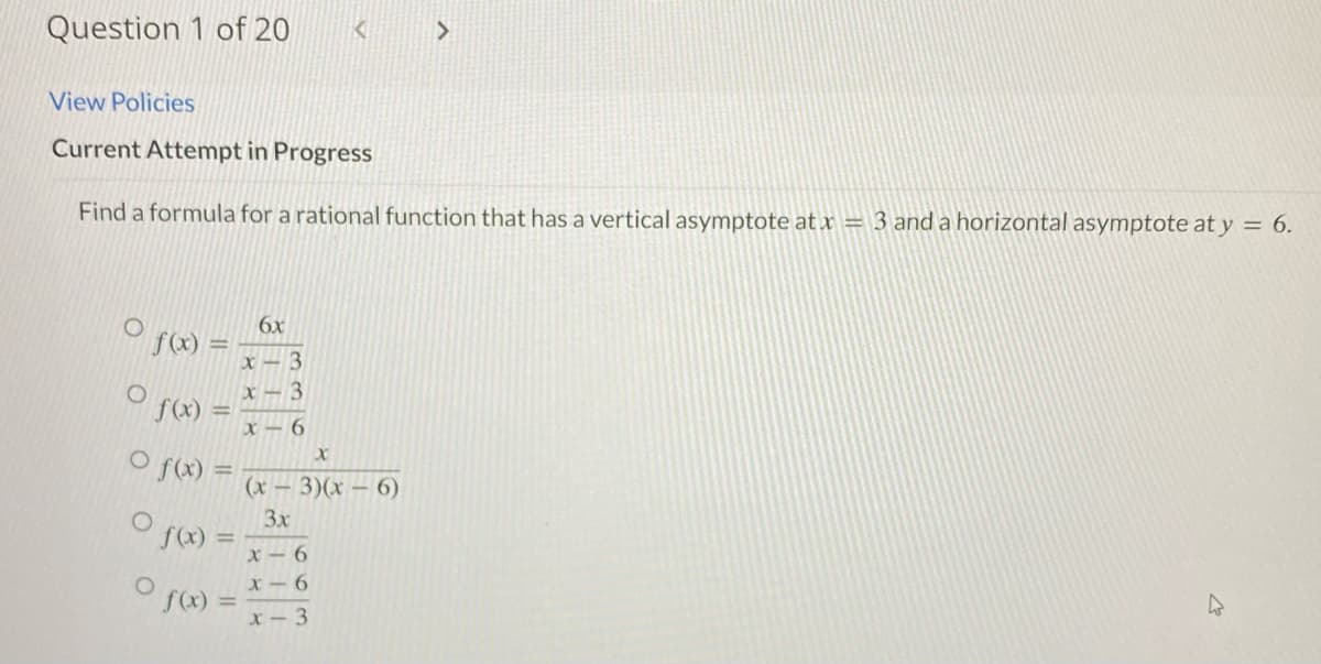 Question 1 of 20
O f(x)
O
View Policies
Current Attempt in Progress
Find a formula for a rational function that has a vertical asymptote at x = 3 and a horizontal asymptote at y = 6.
f(x)
O f(x) =
f(x)
f(x) =
6x
x-3
x-3
x-6
K
X
(x-3)(x-6)
3x
x-6
x-6
x-3
>
27