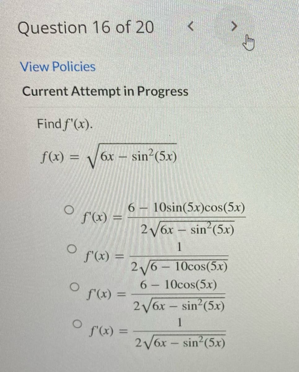 Question 16 of 20
View Policies
Current Attempt in Progress
Find f'(x).
f(x) = √√6x - sin² (5x)
O
O
O
f'(x) =
f'(x) =
f'(x) =
f'(x) =
6 - 10sin(5x)cos(5x)
2√6x - sin² (5x)
1
2√6-10cos(5x)
6 - 10cos(5x)
2√6x - sin² (5x)
1
2√6x - sin² (5x)