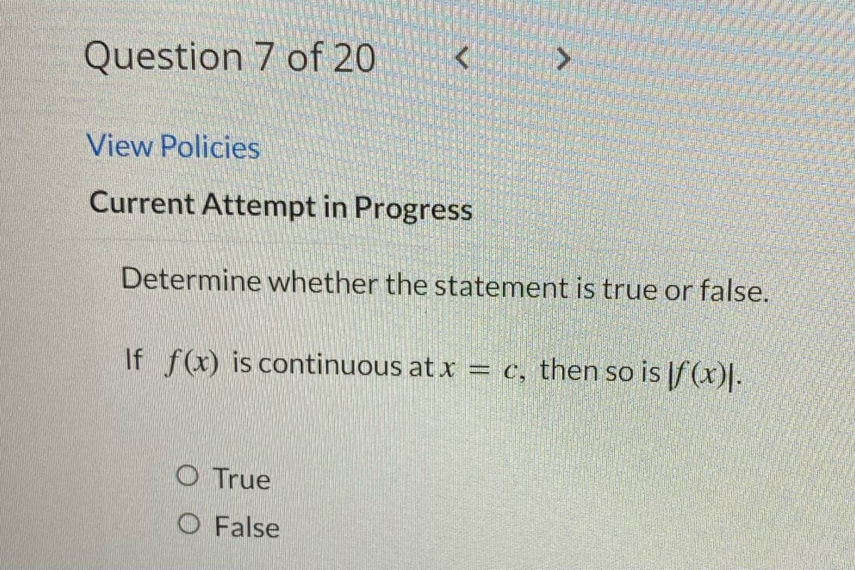 Question 7 of 20
>
View Policies
Current Attempt in Progress
Determine whether the statement is true or false.
If f(x) is continuous at x = c, then so is f (x)].
True
O False