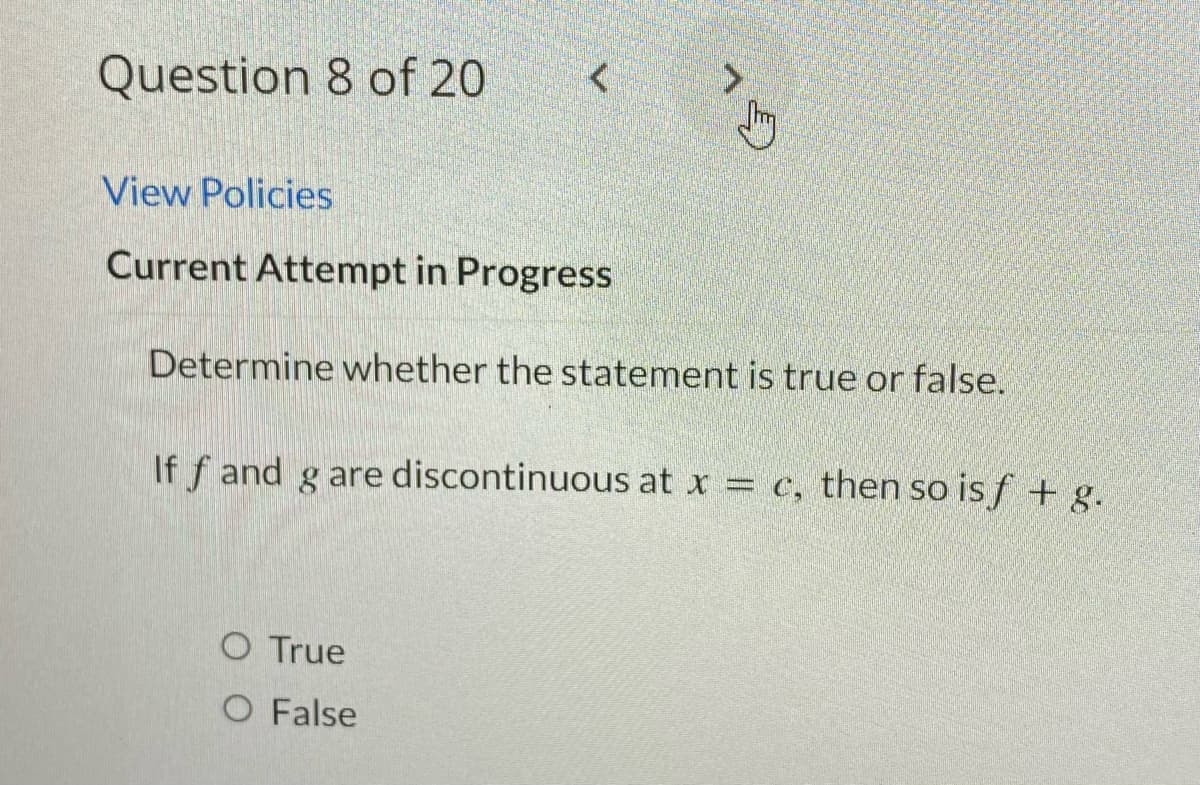 Question 8 of 20
<
View Policies
Current Attempt in Progress
CL
Determine whether the statement is true or false.
O True
O False
If f and g are discontinuous at x = c, then so is f + g.