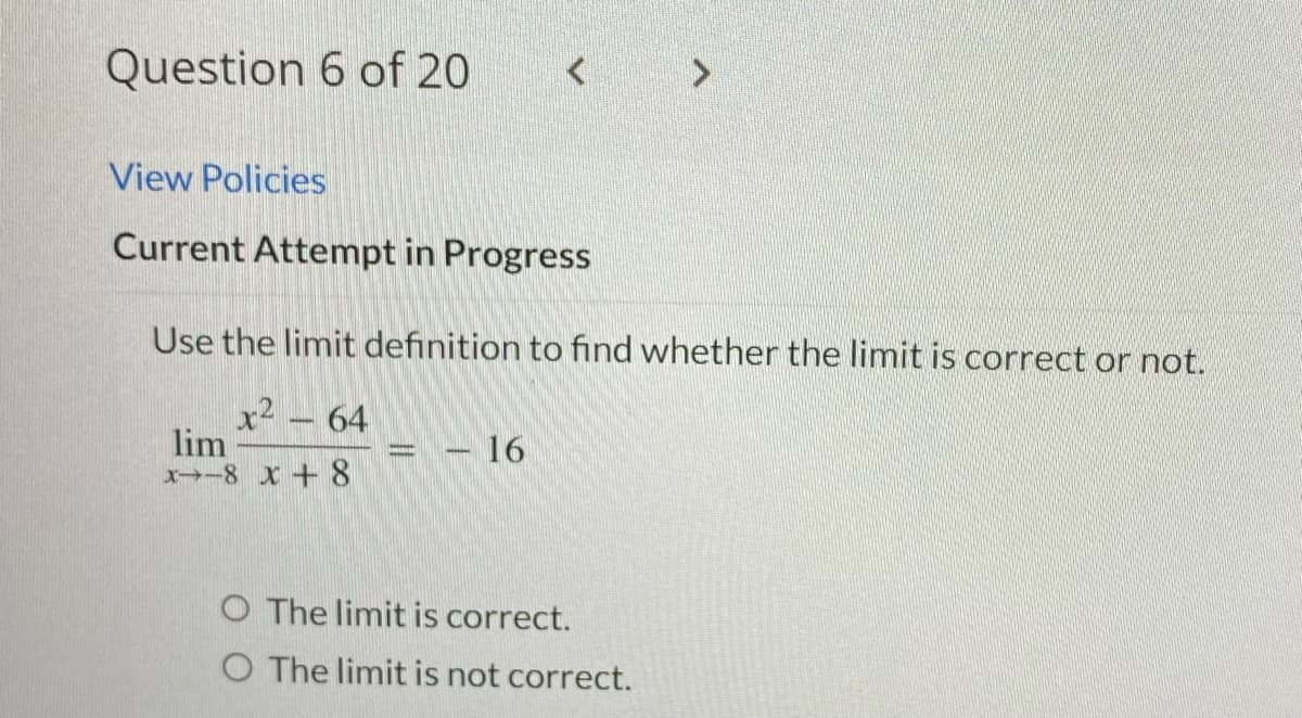 Question 6 of 20
View Policies
Current Attempt in Progress
Use the limit definition to find whether the limit is correct or not.
x² - 64
lim
X-8 x 8
16
O The limit is correct.
O The limit is not correct.