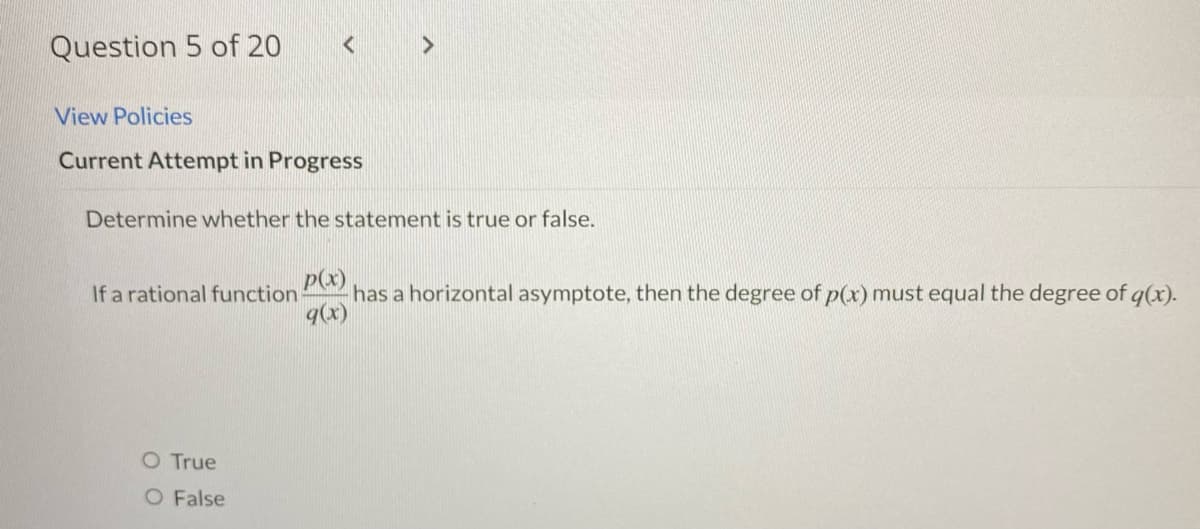 Question 5 of 20
<
View Policies
Current Attempt in Progress
>
Determine whether the statement is true or false.
O True
O False
If a rational function has a horizontal asymptote, then the degree of p(x) must equal the degree of g(x).
p(x)
q(x)