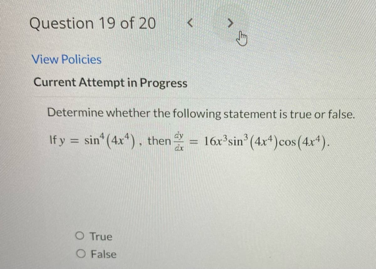Question 19 of 20
View Policies
Current Attempt in Progress
Determine whether the following statement is true or false.
If y = sin(4x4), then = 16x³sin³ (4x4) cos(4x4).
O True
O False