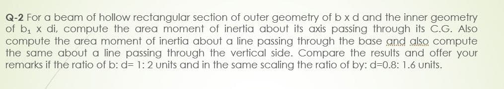 Q-2 For a beam of hollow rectangular section of outer geometry of b x d and the inner geometry
of b₁ x di, compute the area moment of inertia about its axis passing through its C.G. Also
compute the area moment of inertia about a line passing through the base and also compute
the same about a line passing through the vertical side. Compare the results and offer your
remarks if the ratio of b: d= 1:2 units and in the same scaling the ratio of by: d=0.8: 1.6 units.