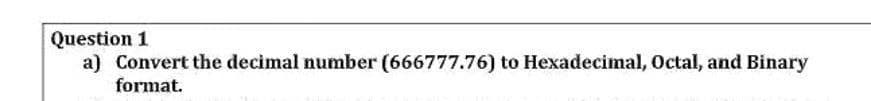 Question 1
a) Convert the decimal number (666777.76) to Hexadecimal, Octal, and Binary
format.
