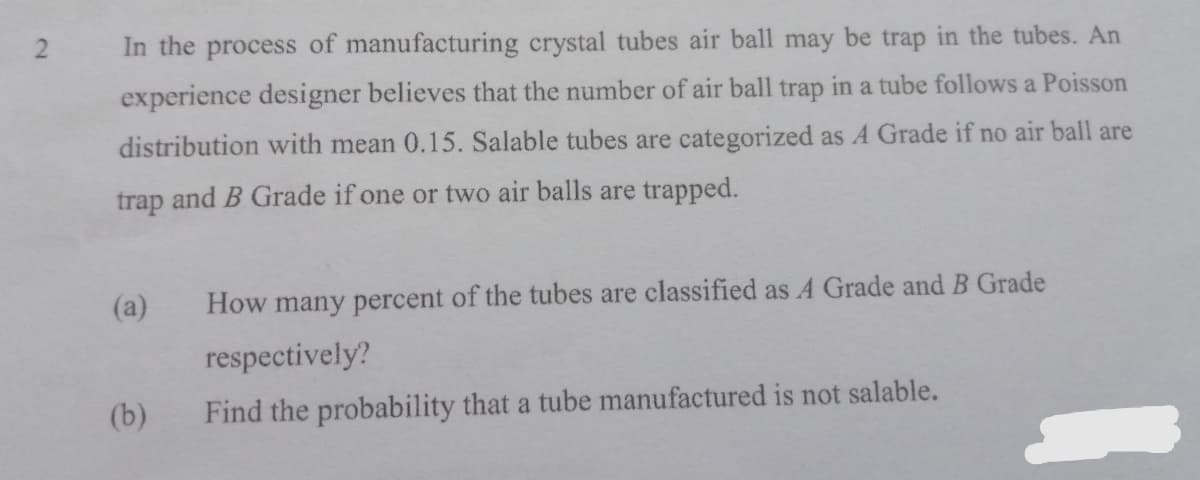 In the process of manufacturing crystal tubes air ball may be trap in the tubes. An
experience designer believes that the number of air ball trap in a tube follows a Poisson
distribution with mean 0.15. Salable tubes are categorized as A Grade if no air ball are
trap and B Grade if one or two air balls are trapped.
(a)
How many percent of the tubes are classified as A Grade and B Grade
respectively?
(b)
Find the probability that a tube manufactured is not salable.
