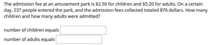 The admission fee at an amusement park is $2.50 for children and $5.20 for adults. On a certain
day, 237 people entered the park, and the admission fees collected totaled 876 dollars. How many
children and how many adults were admitted?
number of children equals
number of adults equals
