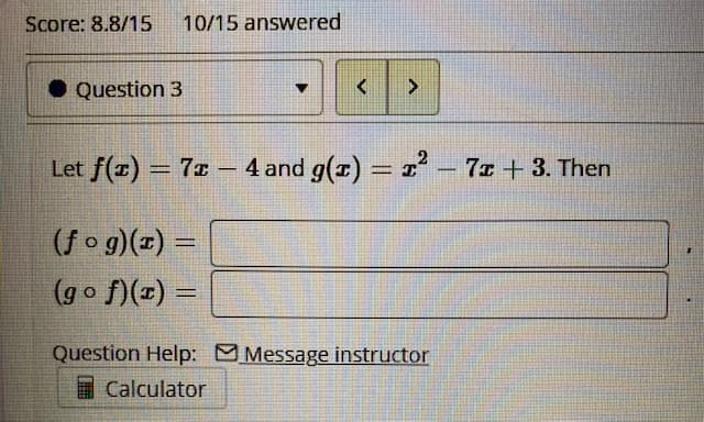 Score: 8.8/15
10/15 answered
Question 3
Let f(x) = 7z – 4 and g(1) = I² – 7x + 3. Then
%3D
%3D
-
(fo g)(x) =
(go f)(x) =
%3D
Question Help: Message instructor
I Calculator
