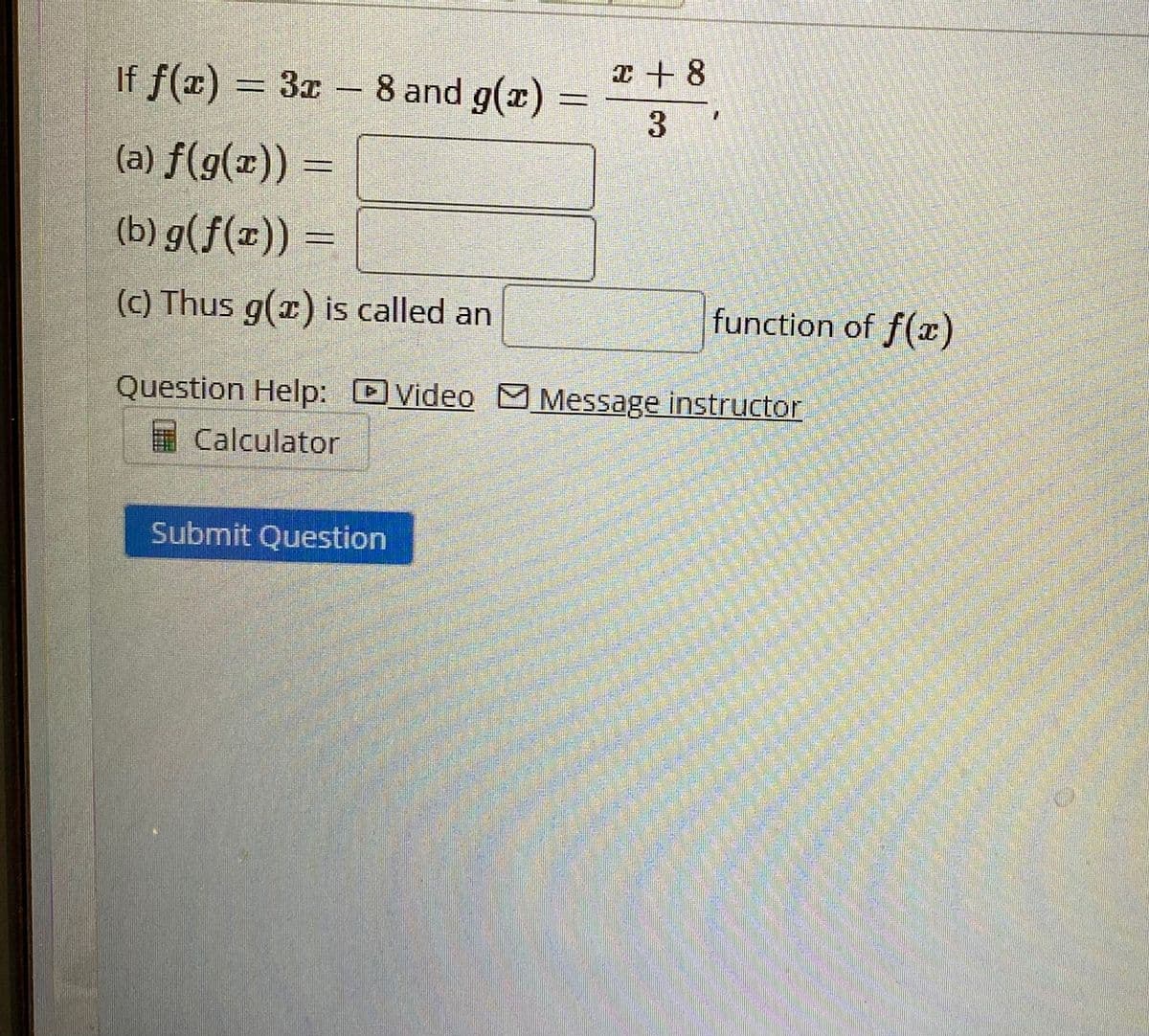 x+ 8
If f(x) = 3x
8 and g(x)
-
3
(a) f(g(x))
=
(b) g(f(x)) =
(c) Thus g(x) is called an
function of f(x)
Question Help: Video Message instructor
Calculator
Submit Question
