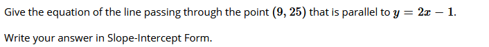 Give the equation of the line passing through the point (9, 25) that is parallel to y = 2x – 1.
Write your answer in Slope-Intercept Form.
