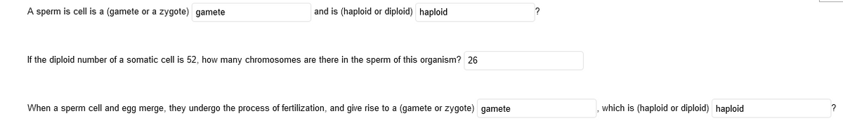 A sperm is cell is a (gamete or a zygote) gamete
and is (haploid or diploid) haploid
If the diploid number of a somatic cell is 52, how many chromosomes are there in the sperm of this organism? 26
When a sperm cell and egg merge, they undergo the process of fertilization, and give rise to a (gamete or zygote) gamete
which is (haploid or diploid) haploid
?
