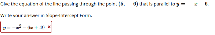 Give the equation of the line passing through the point (5, – 6) that is parallel to y =
z - 6.
-
Write your answer in Slope-Intercept Form.
y = -x2 – 6x + 49 ×|
