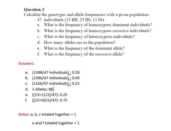 Question 2
Calculate the genotypic and allele frequencies with a given population.
47 individuals (13 BB, 23 Bb, 11 bb)
a. What is the frequency of homozygous dominant individuals?
b. What is the frequency of homozygous recessive individuals?
c. What is the frequency of heterozygous individuals?
d. How many alleles are in the population?
e. What is the frequency of the dominant allele?
f. What is the frequency of the recessive allele?
Answers:
a. (13BB/47 individuals) : 0.28
b. (23BB/47 individuals) : 0.49
c. (11bb/47 individuals) : 0.23
d. 2 Alleles: Bb
e. ((13+11/2)/47): 0.25
f. ((23+50/2)/47): 0.75
Notes: a, b, c totaled together = 1
e and f totaled together = 1
