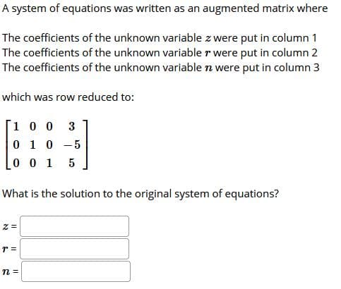 A system of equations was written as an augmented matrix where
The coefficients of the unknown variable z were put in column 1
The coefficients of the unknown variable r were put in column 2
The coefficients of the unknown variable n were put in column 3
which was row reduced to:
1 0 0
3
0 1 0
-5
0 0 1
5
What is the solution to the original system of equations?
