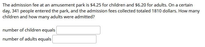 The admission fee at an amusement park is $4.25 for children and $6.20 for adults. On a certain
day, 341 people entered the park, and the admission fees collected totaled 1810 dollars. How many
children and how many adults were admitted?
number of children equals
number of adults equals
