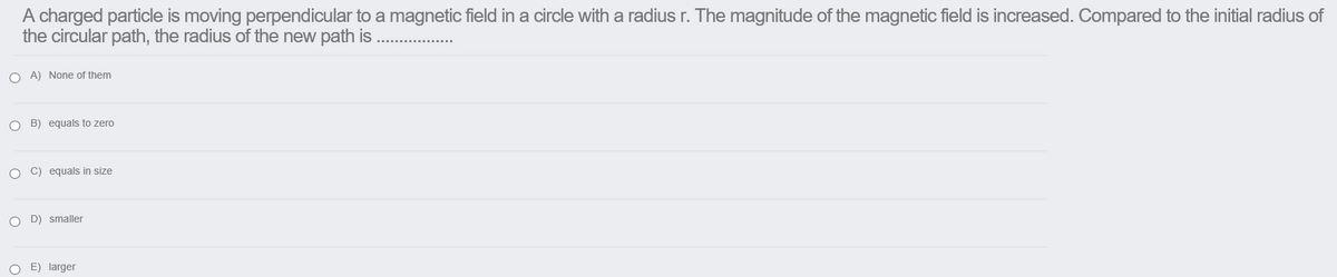 A charged particle is moving perpendicular to a magnetic field in a circle with a radius r. The magnitude of the magnetic field is increased. Compared to the initial radius of
the circular path, the radius of the new path is
O A) None of them
O B) equals to zero
O C) equals in size
O D) smaller
O E) larger
