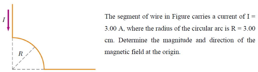 The segment of wire in Figure carries a current of I =
3.00 A, where the radius of the circular arc is R = 3.00
cm. Determine the magnitude and direction of the
magnetic field at the origin.
