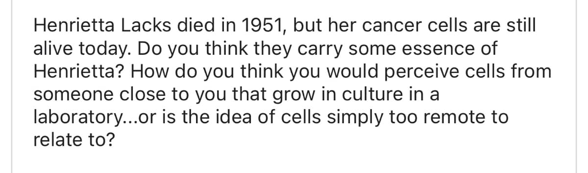 Henrietta Lacks died in 1951, but her cancer cells are still
alive today. Do you think they carry some essence of
Henrietta? How do you think you would perceive cells from
someone close to you that grow in culture in a
laboratory...or is the idea of cells simply too remote to
relate to?
