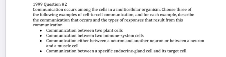 1999 Question #2
Communication occurs among the cells in a multicellular organism. Choose three of
the following examples of cell-to-cell communication, and for each example, describe
the communication that occurs and the types of responses that result from this
communication.
Communication between two plant cells
• Communication between two immune-system cells
Communication either between a neuron and another neuron or between a neuron
and a muscle cell
• Communication between a specific endocrine-gland cell and its target cell
