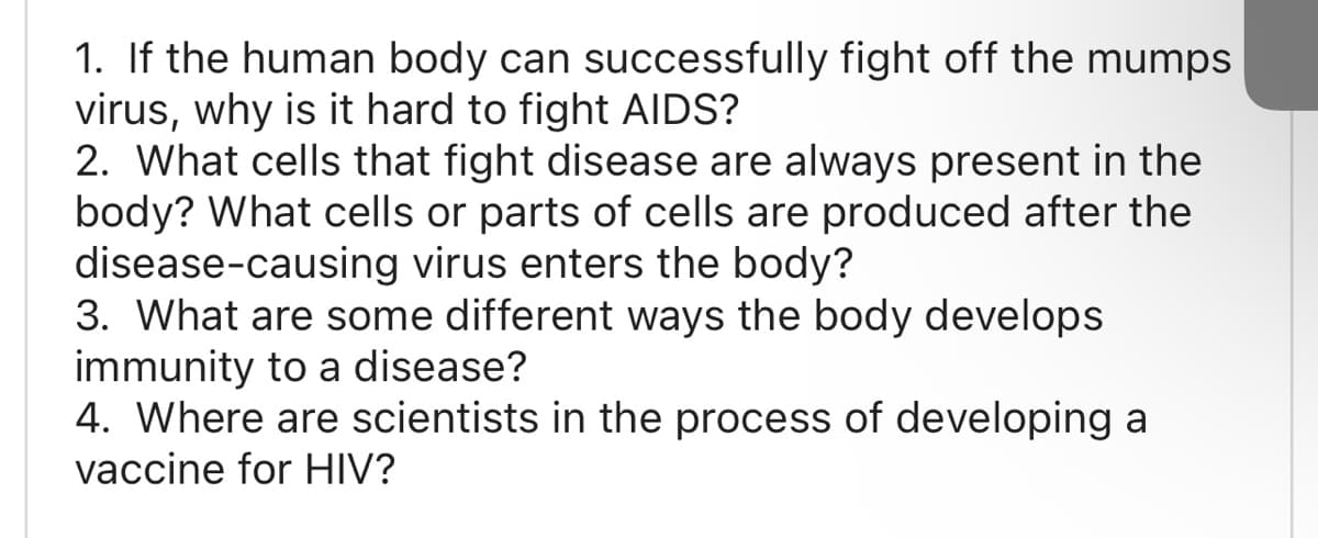 1. If the human body can successfully fight off the mumps
virus, why is it hard to fight AIDS?
2. What cells that fight disease are always present in the
body? What cells or parts of cells are produced after the
disease-causing virus enters the body?
3. What are some different ways the body develops
immunity to a disease?
4. Where are scientists in the process of developing a
vaccine for HIV?

