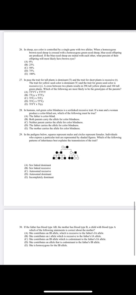 26. In sheep, eye color is controlled by a single gene with two alleles. When a homozygous
brown-eyed sheep is crossed with a homozygous green-eyed sheep, blue-eyed offspring
are produced. If the blue-eyed sheep are mated with each other, what percent of their
offspring will most likely have brown eyes?
(A) 0%
(B) 25%
(C) 50%
(D) 75%
(E) 100%
27. In peas the trait for tall plants is dominant (T) and the trait for short plants is recessive (t).
The trait for yellow seed color is dominant (Y) and the trait for green seed color is
recessive (y). A cross between two plants results in 296 tall yellow plants and 104 tall
green plants. Which of the following are most likely to be the genotypes of the parents?
(A) TTYY x TTYY
(в) тТуу х ТTYу
(C) TtYy x TIYY
(D) TtYy x TTYY
(Е) TIYY X Tiyy
28. In humans, red-green color blindness is a sexlinked recessive trait. If a man and a woman
produce a color-blind son, which of the following must be true?
(A) The father is color-blind.
(B) Both parents carry the allele for color blindness.
(C) Neither parent carries the allele for color blindness.
(D) The father carries the allele for color blindness.
(E) The mother carries the allele for color blindness.
29. In the pedigree below, squares represent males and circles represent females. Individuals
who express a particular trait are represented by shaded figures. Which of the following
patterns of inheritance best explains the transmission of the trait?
(A) Sex linked dominant
(B) Sex linked recessive
(C) Autosomal recessive
(D) Autosomal dominant
(E) Incompletely dominant
30. If the father has blood type AB, the mother has blood type B, a child with blood type A
which of the following statements is correct about the mother?
(A) She contributes an IB allele, which is recessive to the father's IA allele.
(B) She contributes an i allele which is recessive to the father's IA allele.
(C) She contributes an IB allele which is codominant to the father's IA allele.
(D) She contributes an allele that is codominant to the father's IB allele.
(E) She is homozygous for the IB allele.
