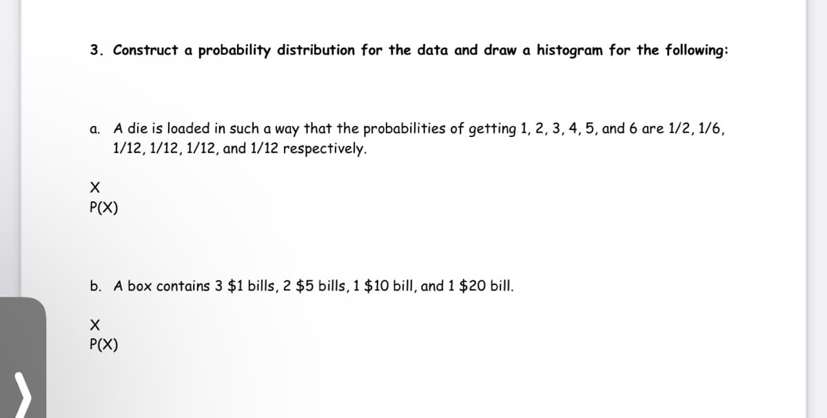 3. Construct a probability distribution for the data and draw a histogram for the following:
a. A die is loaded in such a way that the probabilities of getting 1, 2, 3, 4, 5, and 6 are 1/2, 1/6,
1/12, 1/12, 1/12, and 1/12 respectively.
P(X)
b. A box contains 3 $1 bills, 2 $5 bills, 1 $10 bill, and 1 $20 bill.
P(X)
