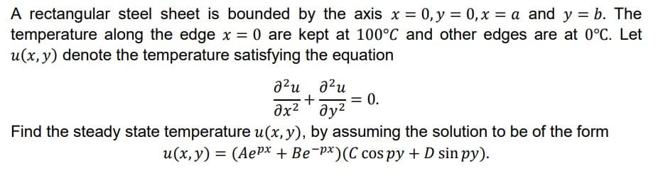 A rectangular steel sheet is bounded by the axis x = 0, y = 0,x = a and y = b. The
temperature along the edge x = 0 are kept at 100°C and other edges are at 0°C. Let
u(x,y) denote the temperature satisfying the equation
a?u a?u
+
əx² ' əy?
= 0.
Find the steady state temperature u(x, y), by assuming the solution to be of the form
u(x, y) = (AePx + Be¯px)(C cos py + D sin py).
