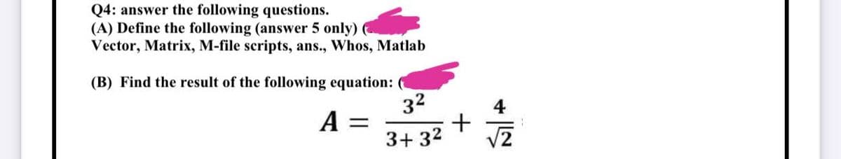 Q4: answer the following questions.
(A) Define the following (answer 5 only)
Vector, Matrix, M-file scripts, ans., Whos, Matlab
(B) Find the result of the following equation: (
3²
A = =
3+3²
+
√2