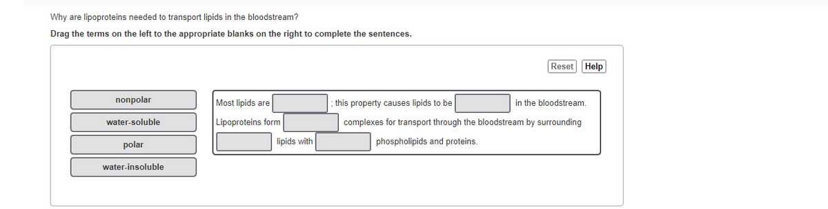 Why are lipoproteins needed to transport lipids in the bloodstream?
Drag the terms on the left to the appropriate blanks on the right to complete the sentences.
Reset Help
nonpolar
Most lipids are
this property causes lipids to be
in the bloodstream
water-soluble
Lipoproteins form
complexes for transport through the bloodstream by surrounding
polar
lipids with
phospholipids and proteins.
water-insoluble
