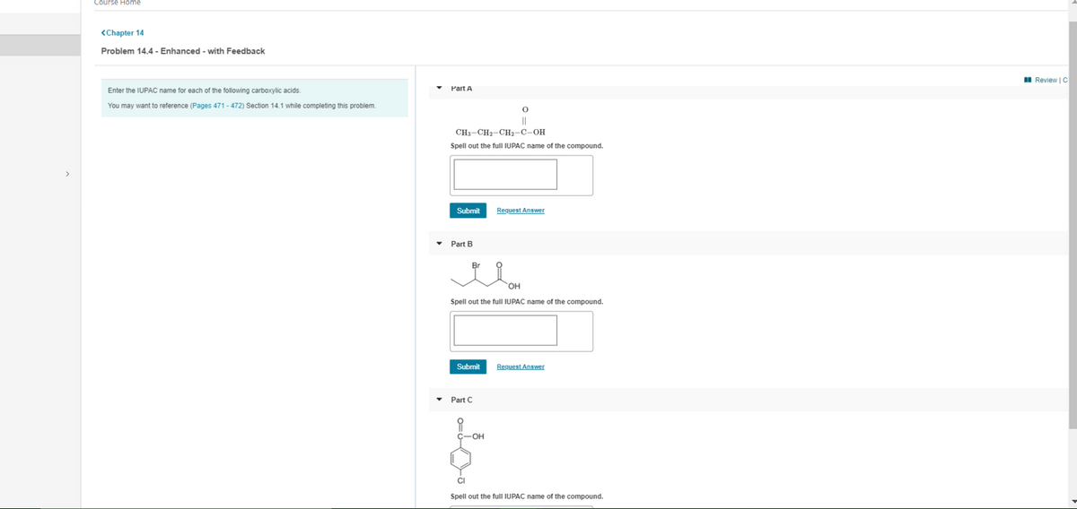 Course Home
<Chapter 14
Problem 14.4 - Enhanced - with Feedback
I Review | C
Part A
Enter the IUPAC name for each of the following carboxylic acids.
You may want to reference (Pages 471 - 472) Section 14.1 while completing this problem.
||
CH3-CH2-CH2-C-OH
Spell out the full IUPAC name of the compound.
>
Submit
Request Answer
Part B
Br
HO,
Spell out the full IUPAC name of the compound.
Submit
Request Answer
Part C
C-OH
CI
Spell out the full IUPAC name of the compound.
