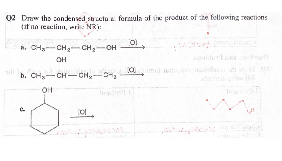 Q2 Draw the condensed structural formula of the product of the following reactions
(if no reaction, write NR):
(O]
->
a. CH3-CH2-CH2-OH
OH
eenalder bas
i
ormol isuine bonsbr udt v to
lorinols ewoll
fo
b. CH3-CH- CH2
CH3
OH
с.
[0]
