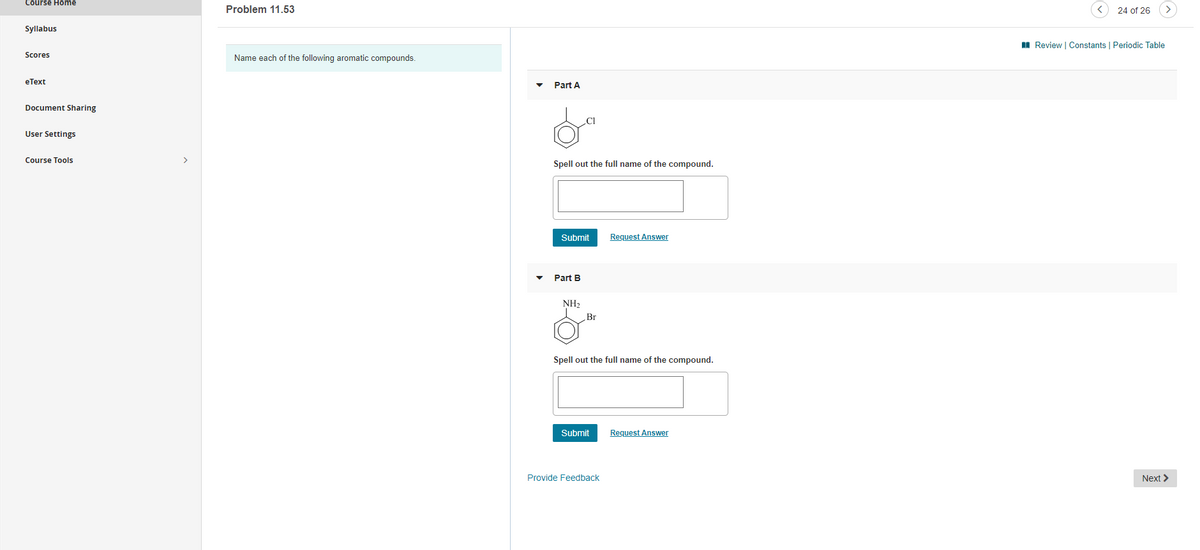 Course Home
Problem 11.53
24 of 26
Syllabus
II Review | Constants | Periodic Table
Scores
Name each of the following aromatic compounds.
eТеxt
Part A
Document Sharing
User Settings
Course Tools
>
Spell out the full name of the compound.
Submit
Request Answer
Part B
NH2
Br
Spell out the full name of the compound.
Submit
Request Answer
Provide Feedback
Next >
