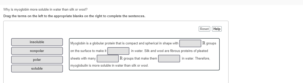 Why is myoglobin more soluble in water than silk or wool?
Drag the terms on the left to the appropriate blanks on the right to complete the sentences.
Reset Help
insoluble
Myoglobin is a globular protein that is compact and spherical in shape with
R groups
nonpolar
on the surface to make it
in water. Silk and wool are fibrous proteins of pleated
sheets with many
Rgroups that make them
in water. Therefore.
polar
myoglobulin is more soluble in water than silk or wool.
soluble
