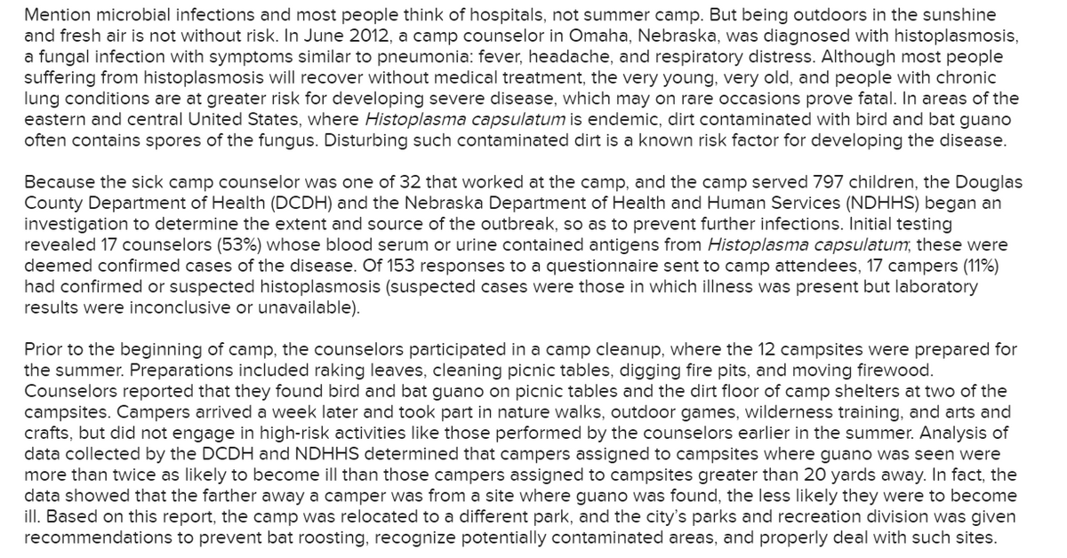 Mention microbial infections and most people think of hospitals, not summer camp. But being outdoors in the sunshine
and fresh air is not without risk. In June 2012, a camp counselor in Omaha, Nebraska, was diagnosed with histoplasmosis,
a fungal infection with symptoms similar to pneumonia: fever, headache, and respiratory distress. Although most people
suffering from histoplasmosis will recover without medical treatment, the very young, very old, and people with chronic
lung conditions are at greater risk for developing severe disease, which may on rare occasions prove fatal. In areas of the
eastern and central United States, where Histoplasma capsulatum is endemic, dirt contaminated with bird and bat guano
often contains spores of the fungus. Disturbing such contaminated dirt is a known risk factor for developing the disease.
Because the sick camp counselor was one of 32 that worked at the camp, and the camp served 797 children, the Douglas
County Department of Health (DCDH) and the Nebraska Department of Health and Human Services (NDHHS) began an
investigation to determine the extent and source of the outbreak, so as to prevent further infections. Initial testing
revealed 17 counselors (53%) whose blood serum or urine contained antigens from Histoplasma capsulatum, these were
deemed confirmed cases of the disease. Of 153 responses to a questionnaire sent to camp attendees, 17 campers (11%)
had confirmed or suspected histoplasmosis (suspected cases were those in which illness was present but laboratory
results were inconclusive or unavailable).
Prior to the beginning of camp, the counselors participated in a camp cleanup, where the 12 campsites were prepared for
the summer. Preparations included raking leaves, cleaning picnic tables, digging fire pits, and moving firewood.
Counselors reported that they found bird and bat guano on picnic tables and the dirt floor of camp shelters at two of the
campsites. Campers arrived a week later and took part in nature walks, outdoor games, wilderness training, and arts and
crafts, but did not engage in high-risk activities like those performed by the counselors earlier in the summer. Analysis of
data collected by the DCDH and NDHHS determined that campers assigned to campsites where guano was seen were
more than twice as likely to become ill than those campers assigned to campsites greater than 20 yards away. In fact, the
data showed that the farther away a camper was from a site where guano was found, the less likely they were to become
ill. Based on this report, the camp was relocated to a different park, and the city's parks and recreation division was given
recommendations to prevent bat roosting, recognize potentially contaminated areas, and properly deal with such sites.
