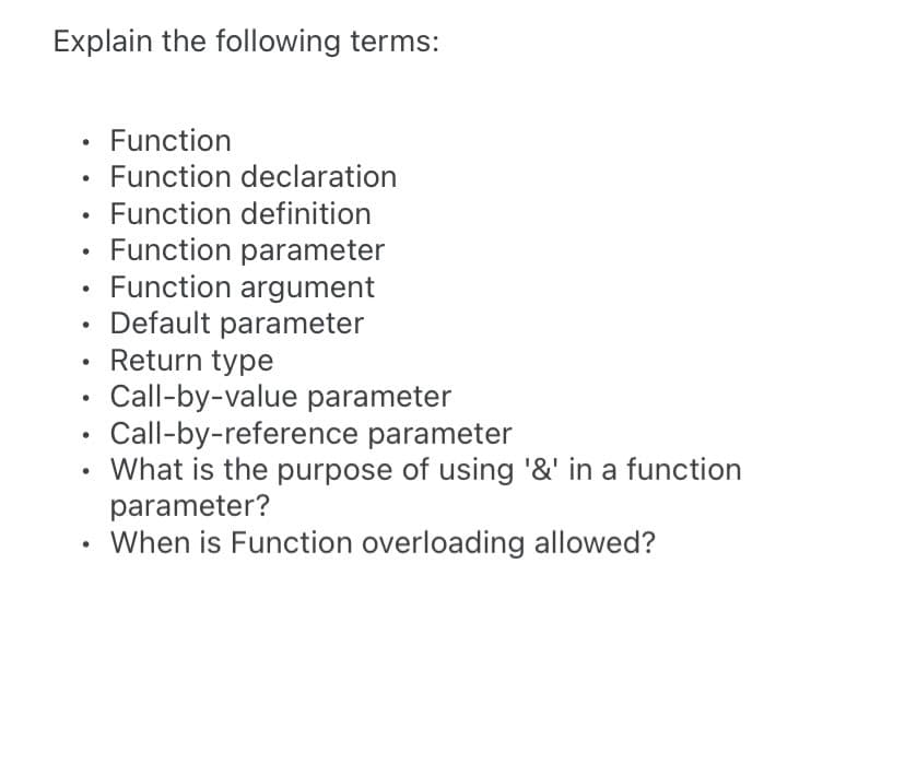 Explain the following terms:
Function
Function declaration
Function definition
Function parameter
Function argument
Default parameter
Return type
Call-by-value parameter
Call-by-reference parameter
What is the purpose of using '&' in a function
parameter?
When is Function overloading allowed?
