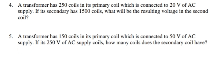 4. A transformer has 250 coils in its primary coil which is connected to 20 V of AC
supply. If its secondary has 1500 coils, what will be the resulting voltage in the second
coil?
5. A transformer has 150 coils in its primary coil which is connected to 50 V of AC
supply. If its 250 V of AC supply coils, how many coils does the secondary coil have?
