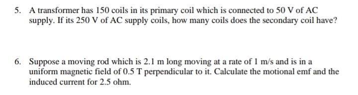 5. A transformer has 150 coils in its primary coil which is connected to 50 V of AC
supply. If its 250 V of AC supply coils, how many coils does the secondary coil have?
6. Suppose a moving rod which is 2.1 m long moving at a rate of 1 m/s and is in a
uniform magnetic field of 0.5 T perpendicular to it. Calculate the motional emf and the
induced current for 2.5 ohm.