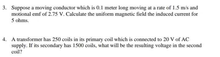 3. Suppose a moving conductor which is 0.1 meter long moving at a rate of 1.5 m/s and
motional emf of 2.75 V. Calculate the uniform magnetic field the induced current for
5 ohms.
4. A transformer has 250 coils in its primary coil which is connected to 20 V of AC
supply. If its secondary has 1500 coils, what will be the resulting voltage in the second
coil?