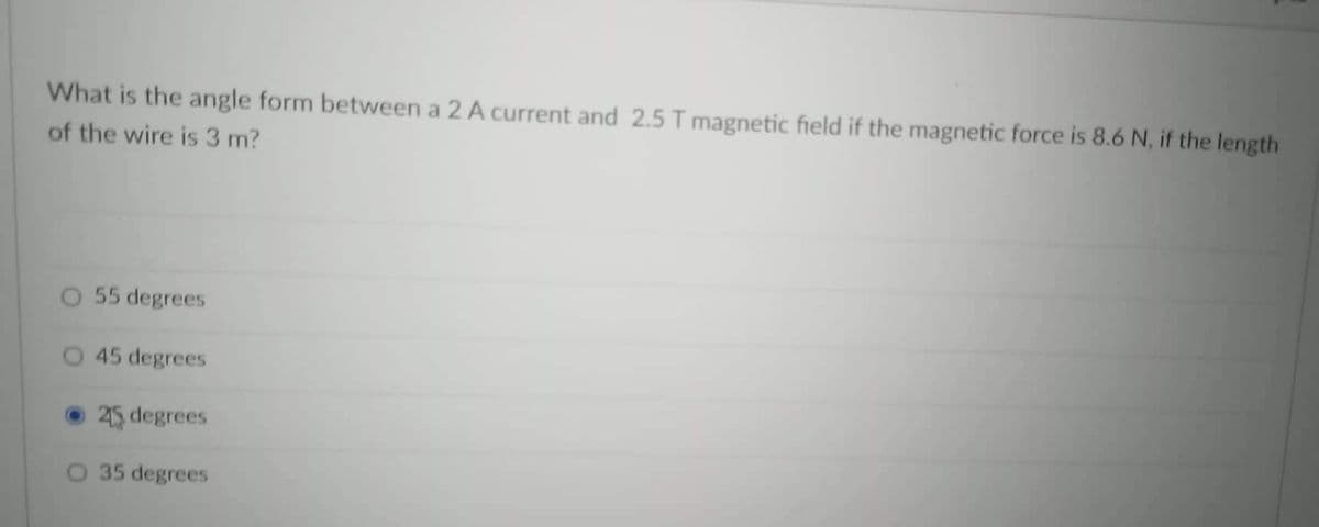 What is the angle form between a 2 A current and 2.5 T magnetic field if the magnetic force is 8.6 N, if the length
of the wire is 3 m?
55 degrees
45 degrees
25 degrees
35 degrees