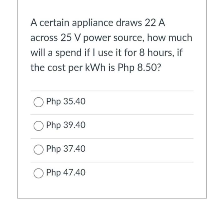 A certain appliance draws 22 A
across 25 V power source, how much
will a spend if I use it for 8 hours, if
the cost per kWh is Php 8.50?
Php 35.40
Php 39.40
Php 37.40
O Php 47.40