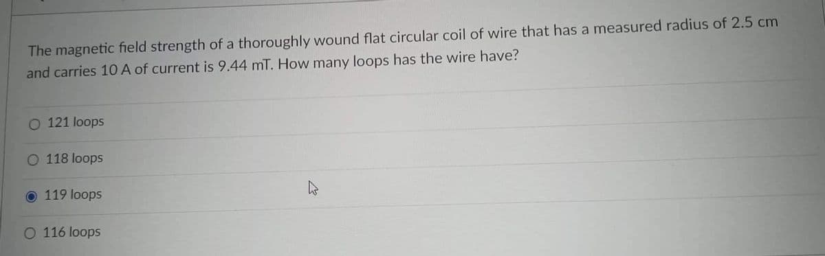 The magnetic field strength of a thoroughly wound flat circular coil of wire that has a measured radius of 2.5 cm
and carries 10 A of current is 9.44 mT. How many loops has the wire have?
O 121 loops
118 loops
Ⓒ 119 loops
O 116 loops