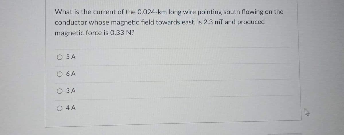 What is the current of the 0.024-km long wire pointing south flowing on the
conductor whose magnetic field towards east, is 2.3 mT and produced
magnetic force is 0.33 N?
O 5 A
O 6 A
O 3 A
O 4 A
