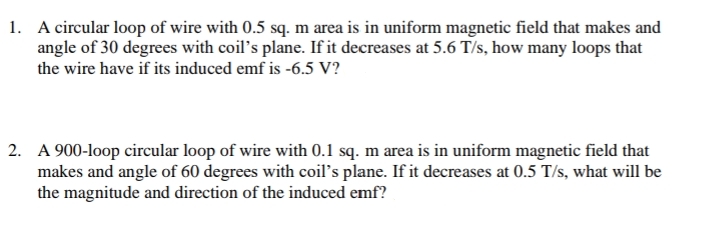 1. A circular loop of wire with 0.5 sq. m area is in uniform magnetic field that makes and
angle of 30 degrees with coil's plane. If it decreases at 5.6 T/s, how many loops that
the wire have if its induced emf is -6.5 V?
2. A 900-loop circular loop of wire with 0.1 sq. m area is in uniform magnetic field that
makes and angle of 60 degrees with coil's plane. If it decreases at 0.5 T/s, what will be
the magnitude and direction of the induced emf?